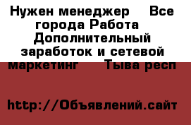 Нужен менеджер  - Все города Работа » Дополнительный заработок и сетевой маркетинг   . Тыва респ.